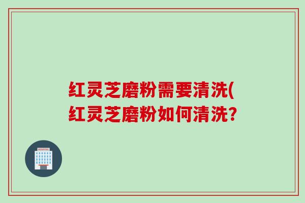红灵芝磨粉需要清洗(红灵芝磨粉如何清洗? 红灵芝磨粉需要清洗(红灵芝磨粉如何清洗?