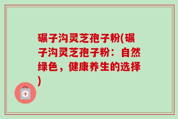 碾子沟灵芝孢子粉(碾子沟灵芝孢子粉：自然绿色，健康养生的选择)