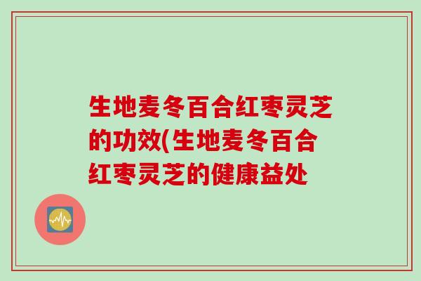 生地麦冬百合红枣灵芝的功效(生地麦冬百合红枣灵芝的健康益处