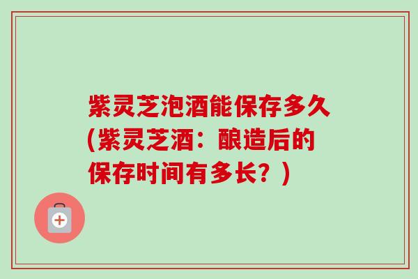 紫灵芝泡酒能保存多久(紫灵芝酒：酿造后的保存时间有多长？)