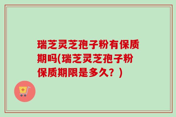 瑞芝灵芝孢子粉有保质期吗(瑞芝灵芝孢子粉保质期限是多久？)