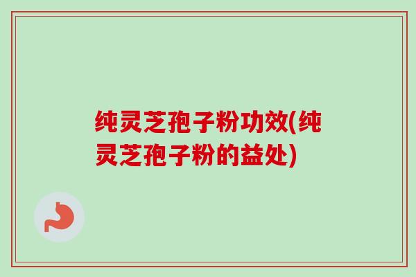 纯灵芝孢子粉功效(纯灵芝孢子粉的益处)