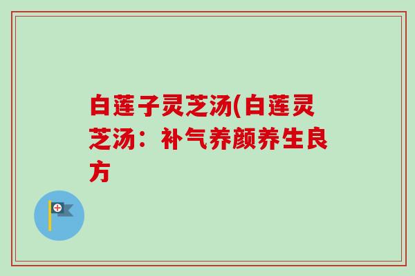 白莲子灵芝汤(白莲灵芝汤:养颜养生良方 白莲子灵芝汤(白莲灵芝汤:养颜养生良方