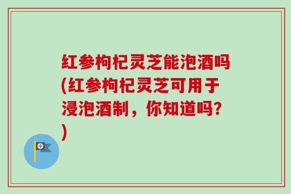 红参枸杞灵芝能泡酒吗(红参枸杞灵芝可用于浸泡酒制，你知道吗？)