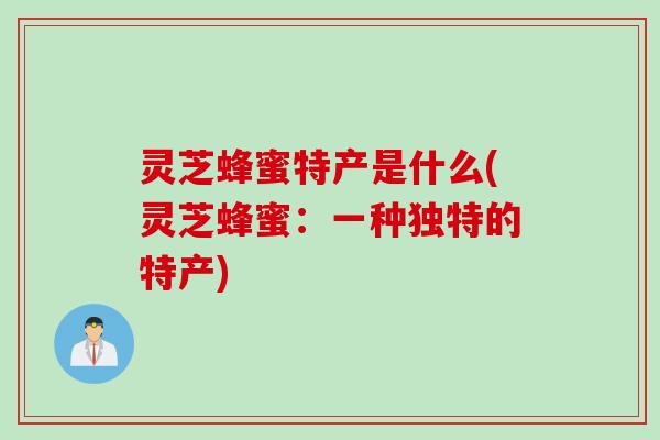 灵芝蜂蜜特产是什么(灵芝蜂蜜：一种独特的特产)
