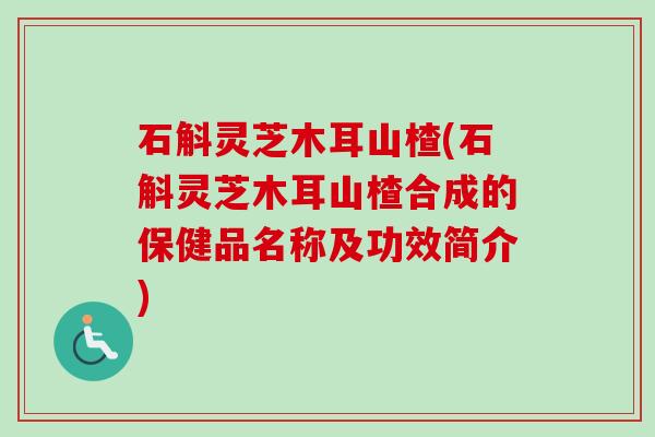 石斛灵芝木耳山楂(石斛灵芝木耳山楂合成的保健品名称及功效简介)