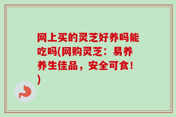 网上买的灵芝好养吗能吃吗(网购灵芝：易养养生佳品，安全可食！)
