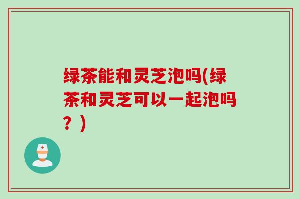 绿茶能和灵芝泡吗(绿茶和灵芝可以一起泡吗？)