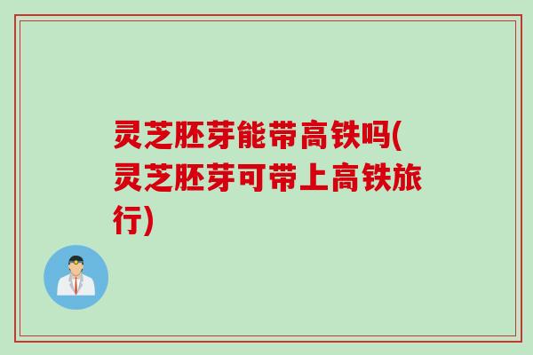 灵芝胚芽能带高铁吗(灵芝胚芽可带上高铁旅行)