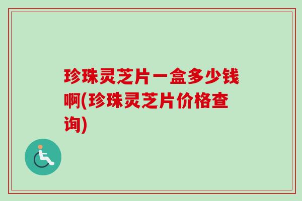 珍珠灵芝片一盒多少钱啊(珍珠灵芝片价格查询)