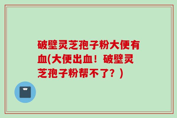 破壁灵芝孢子粉大便有血(大便出血！破壁灵芝孢子粉帮不了？)