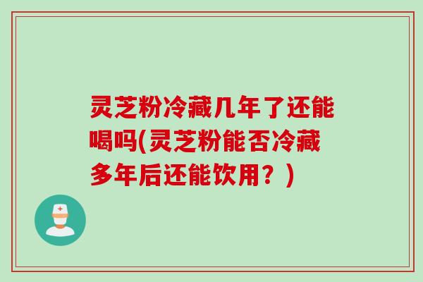 灵芝粉冷藏几年了还能喝吗(灵芝粉能否冷藏多年后还能饮用?) 灵芝粉冷藏几年了还能喝吗(灵芝粉能否冷藏多年后还能饮用?)