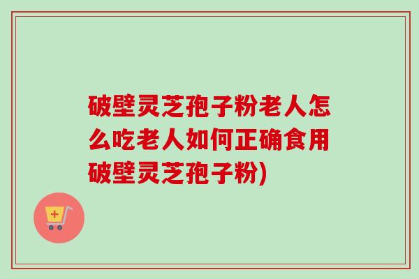 破壁灵芝孢子粉老人怎么吃老人如何正确食用破壁灵芝孢子粉)