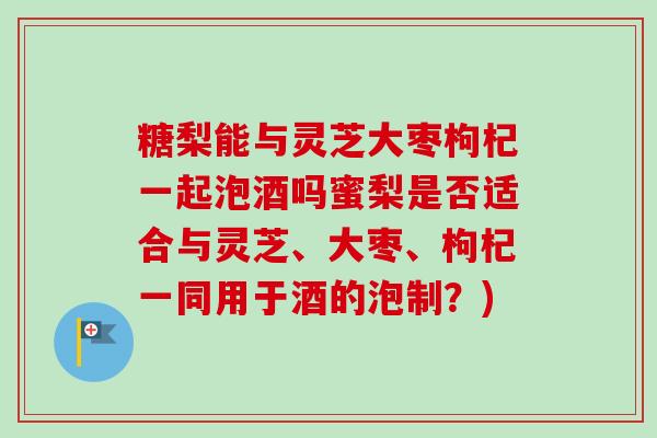 糖梨能与灵芝大枣枸杞一起泡酒吗蜜梨是否适合与灵芝、大枣、枸杞一同用于酒的泡制？)