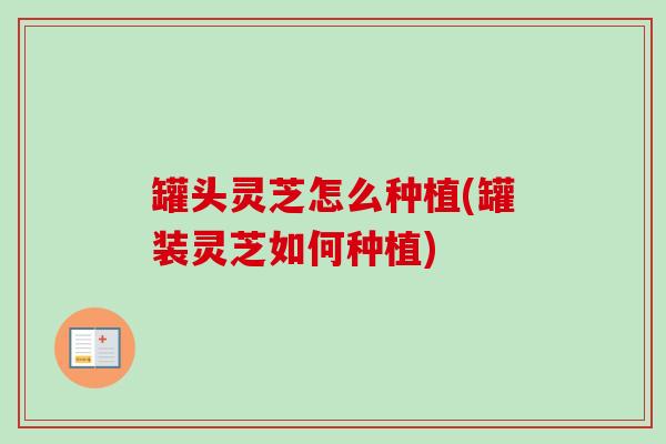罐头灵芝怎么种植(罐装灵芝如何种植) 罐头灵芝怎么种植(罐装灵芝如何种植)