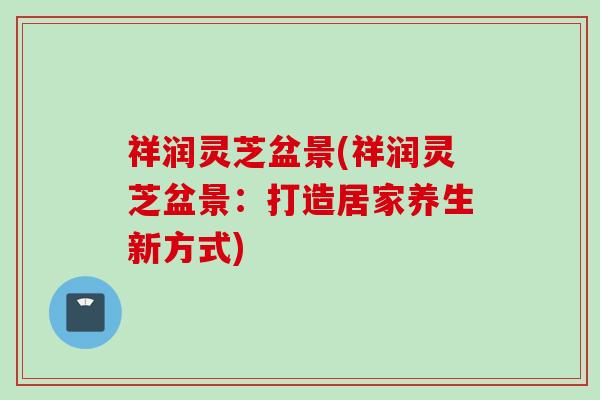 祥润灵芝盆景(祥润灵芝盆景：打造居家养生新方式)
