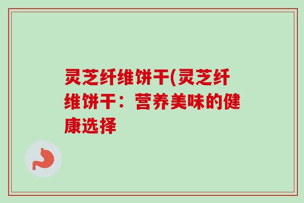灵芝纤维饼干(灵芝纤维饼干：营养美味的健康选择
