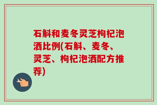 石斛和麦冬灵芝枸杞泡洒比例(石斛、麦冬、灵芝、枸杞泡洒配方推荐)
