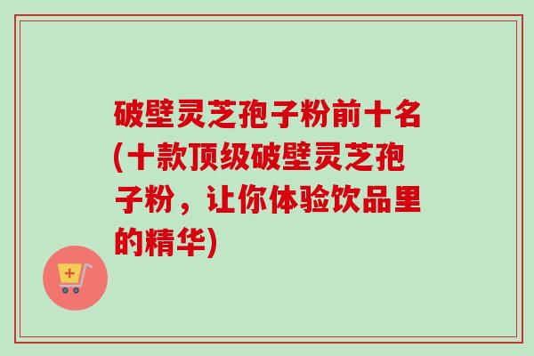 破壁灵芝孢子粉前十名(十款破壁灵芝孢子粉，让你体验饮品里的精华)