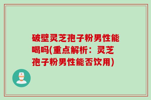 破壁灵芝孢子粉男性能喝吗(重点解析：灵芝孢子粉男性能否饮用)