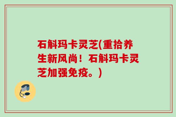 石斛玛卡灵芝(重拾养生新风尚!石斛玛卡灵芝加强免疫。) 石斛玛卡灵芝(重拾养生新风尚!石斛玛卡灵芝加强免疫。)