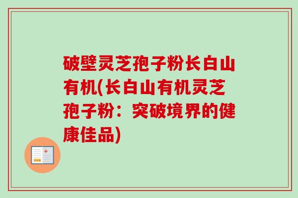 破壁灵芝孢子粉长白山有机(长白山有机灵芝孢子粉:突破境界的健康佳品) 破壁灵芝孢子粉长白山有机(长白山有机灵芝孢子粉:突破境界的健康佳品)