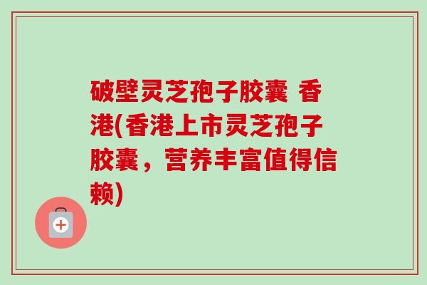 破壁灵芝孢子胶囊 香港(香港上市灵芝孢子胶囊，营养丰富值得信赖)
