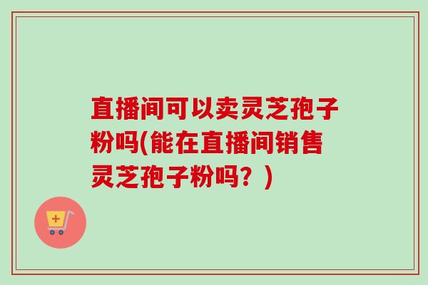 直播间可以卖灵芝孢子粉吗(能在直播间销售灵芝孢子粉吗？)