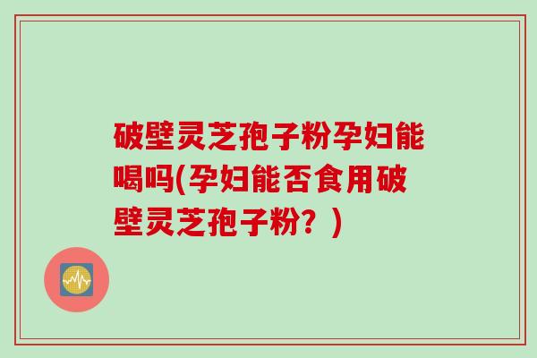 破壁灵芝孢子粉孕妇能喝吗(孕妇能否食用破壁灵芝孢子粉？)