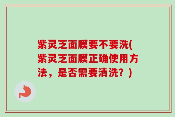 紫灵芝面膜要不要洗(紫灵芝面膜正确使用方法，是否需要清洗？)