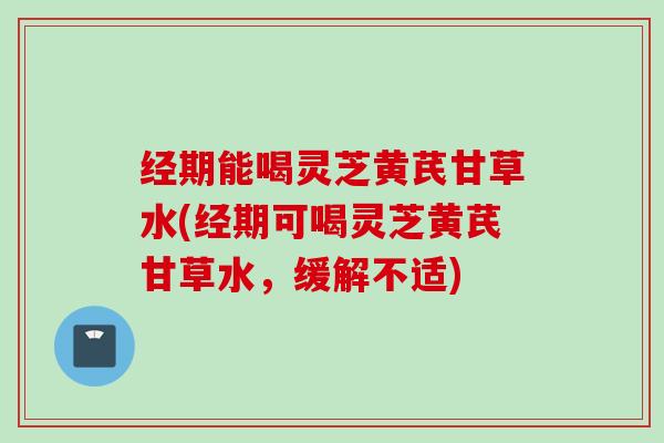 经期能喝灵芝黄芪甘草水(经期可喝灵芝黄芪甘草水，缓解不适)