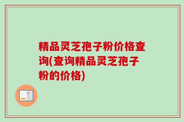 精品灵芝孢子粉价格查询(查询精品灵芝孢子粉的价格)