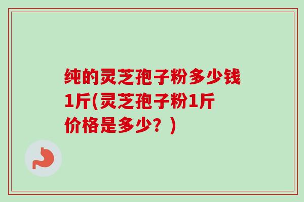 纯的灵芝孢子粉多少钱1斤(灵芝孢子粉1斤价格是多少？)