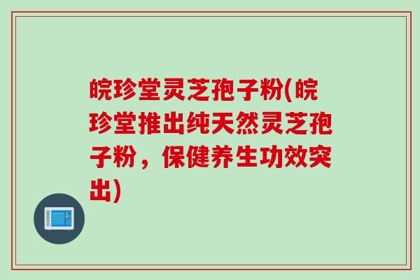 皖珍堂灵芝孢子粉(皖珍堂推出纯天然灵芝孢子粉,保健养生功效突出) 皖珍堂灵芝孢子粉(皖珍堂推出纯天然灵芝孢子粉,保健养生功效突出)