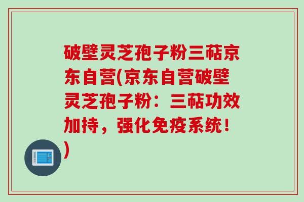 破壁灵芝孢子粉三萜京东自营(京东自营破壁灵芝孢子粉：三萜功效加持，强化免疫系统！)