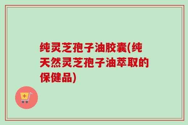 纯灵芝孢子油胶囊(纯天然灵芝孢子油萃取的保健品) 纯灵芝孢子油胶囊(纯天然灵芝孢子油萃取的保健品)