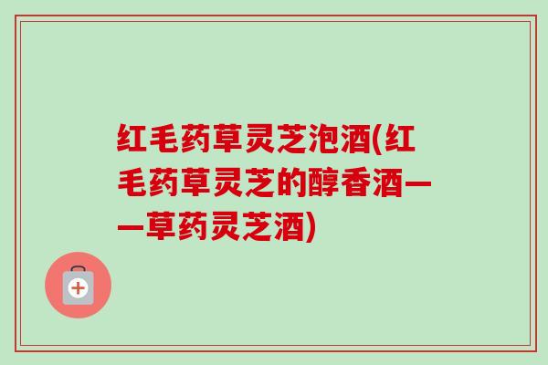 红毛药草灵芝泡酒(红毛药草灵芝的醇香酒——草药灵芝酒)