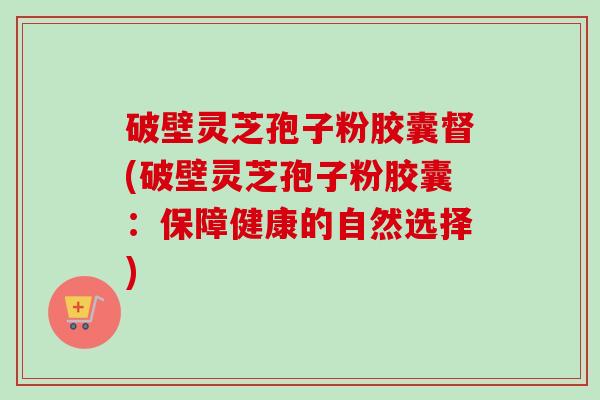 破壁灵芝孢子粉胶囊督(破壁灵芝孢子粉胶囊:保障健康的自然选择) 破壁灵芝孢子粉胶囊督(破壁灵芝孢子粉胶囊:保障健康的自然选择)