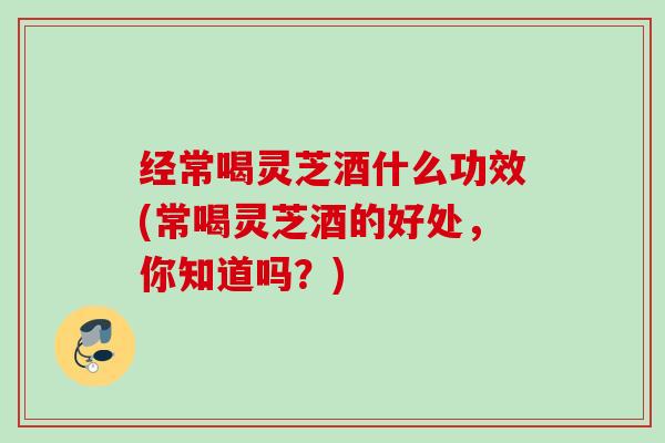 经常喝灵芝酒什么功效(常喝灵芝酒的好处，你知道吗？)