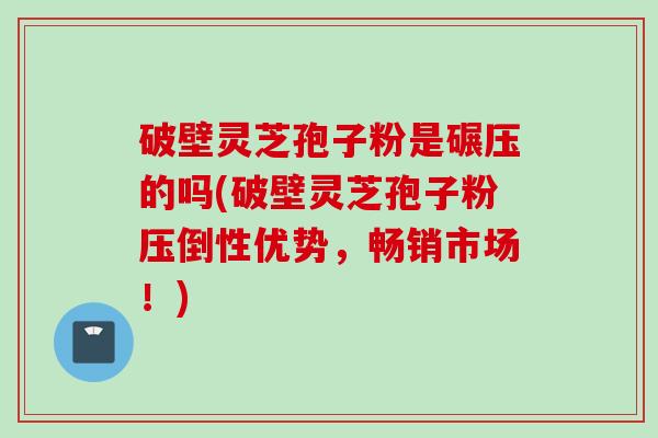 破壁灵芝孢子粉是碾压的吗(破壁灵芝孢子粉压倒性优势，畅销市场！)