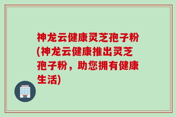 神龙云健康灵芝孢子粉(神龙云健康推出灵芝孢子粉，助您拥有健康生活)