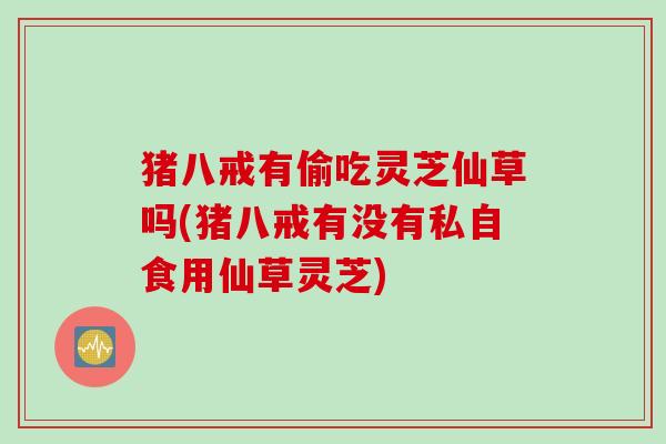 猪八戒有偷吃灵芝仙草吗(猪八戒有没有私自食用仙草灵芝)