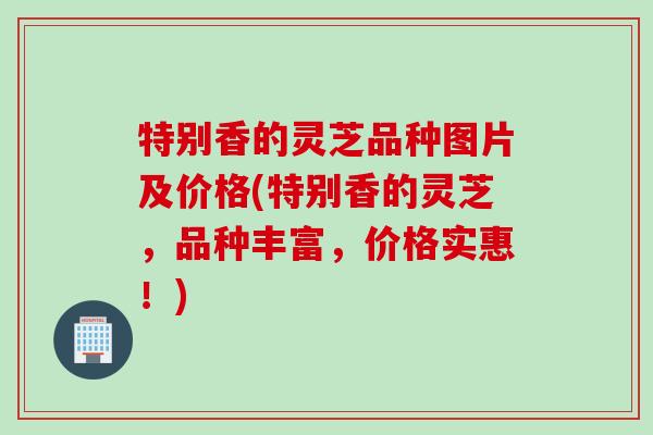 特别香的灵芝品种图片及价格(特别香的灵芝，品种丰富，价格实惠！)