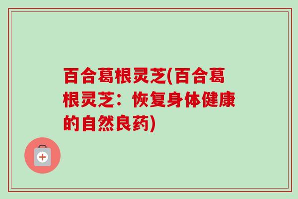 百合葛根灵芝(百合葛根灵芝：恢复身体健康的自然良药)
