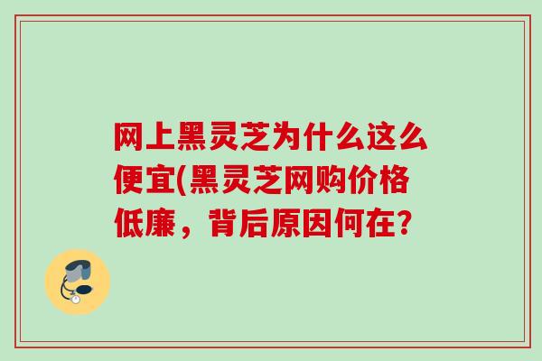 网上黑灵芝为什么这么便宜(黑灵芝网购价格低廉，背后原因何在？