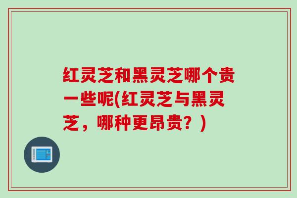 红灵芝和黑灵芝哪个贵一些呢(红灵芝与黑灵芝，哪种更昂贵？)