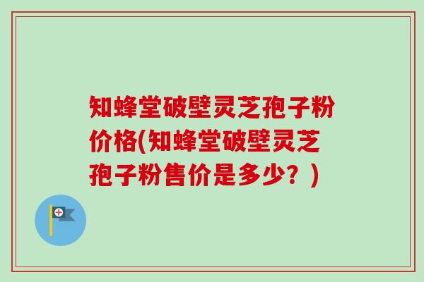 知蜂堂破壁灵芝孢子粉价格(知蜂堂破壁灵芝孢子粉售价是多少？)
