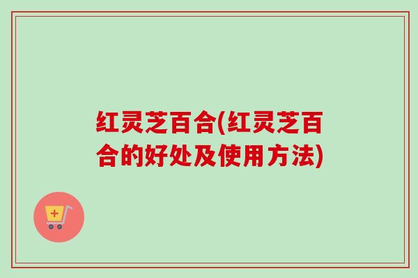 红灵芝百合(红灵芝百合的好处及使用方法)