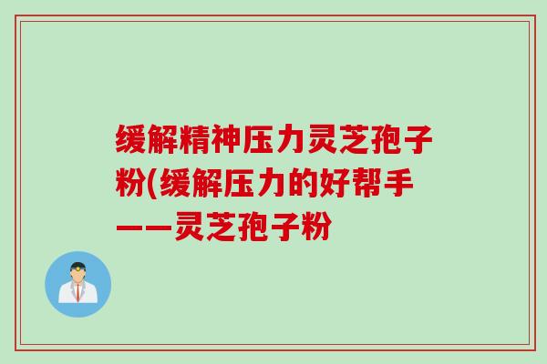 缓解精神压力灵芝孢子粉(缓解压力的好帮手——灵芝孢子粉