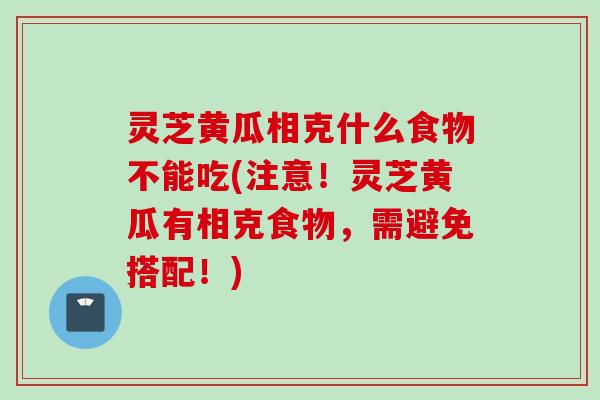 灵芝黄瓜相克什么食物不能吃(注意!灵芝黄瓜有相克食物,需避免搭配!) 灵芝黄瓜相克什么食物不能吃(注意!灵芝黄瓜有相克食物,需避免搭配!)